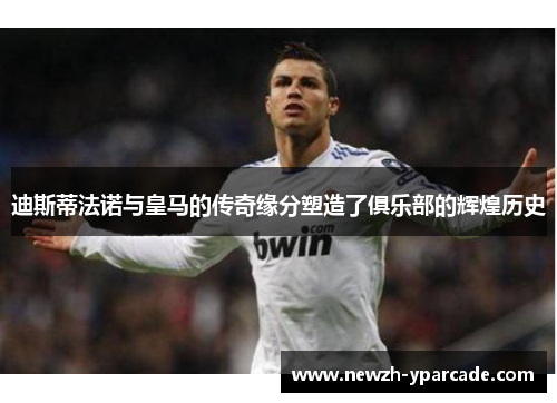 迪斯蒂法诺与皇马的传奇缘分塑造了俱乐部的辉煌历史