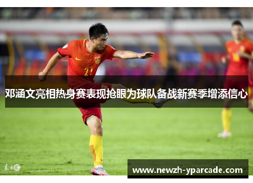 邓涵文亮相热身赛表现抢眼为球队备战新赛季增添信心