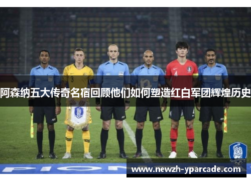 阿森纳五大传奇名宿回顾他们如何塑造红白军团辉煌历史