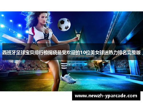 西班牙足球宝贝排行榜揭晓最受欢迎的10位美女球迷热力排名完整版