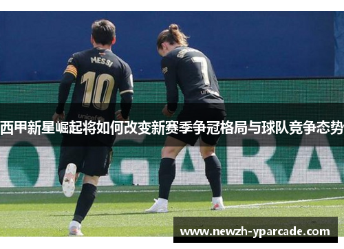 西甲新星崛起将如何改变新赛季争冠格局与球队竞争态势