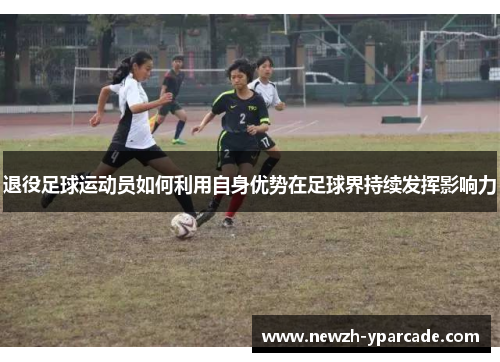 退役足球运动员如何利用自身优势在足球界持续发挥影响力