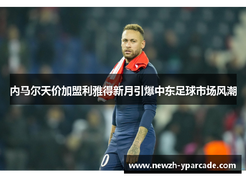 内马尔天价加盟利雅得新月引爆中东足球市场风潮