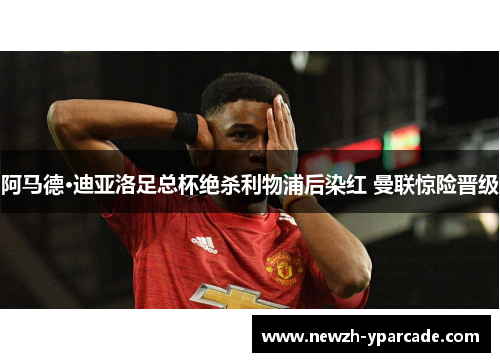 阿马德·迪亚洛足总杯绝杀利物浦后染红 曼联惊险晋级