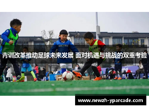 青训改革推动足球未来发展 面对机遇与挑战的双重考验