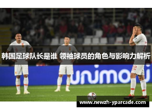 韩国足球队长是谁 领袖球员的角色与影响力解析