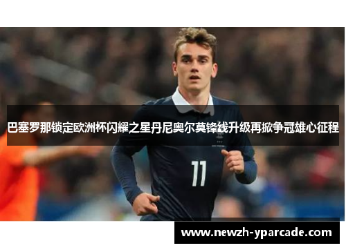 巴塞罗那锁定欧洲杯闪耀之星丹尼奥尔莫锋线升级再掀争冠雄心征程